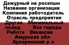 Дежурный на ресепшн › Название организации ­ Компания-работодатель › Отрасль предприятия ­ Другое › Минимальный оклад ­ 1 - Все города Работа » Вакансии   . Амурская обл.,Архаринский р-н